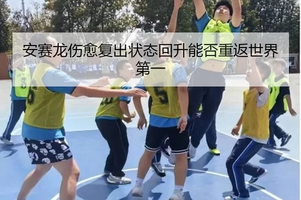 安赛龙伤愈复出状态回升能否重返世界第一